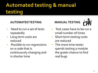 AUTOMATEDTESTING
 Need to run a set of tests
repeatedly
 Long term costs are
reduced
 Possible to run regressions
on a code that is
continuously changing and
in shorter time
MANUALTESTING
 Test cases have to be run a
small number of times
 Short term testing costs
are reduced
 The more time tester
spends testing a module
the grater chance to find
real bugs
10
 