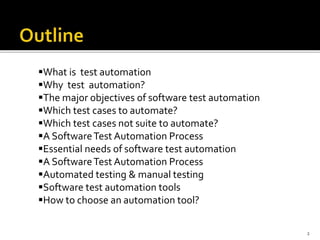 2
What is test automation
Why test automation?
The major objectives of software test automation
Which test cases to automate?
Which test cases not suite to automate?
A SoftwareTest Automation Process
Essential needs of software test automation
A SoftwareTest Automation Process
Automated testing & manual testing
Software test automation tools
How to choose an automation tool?
 