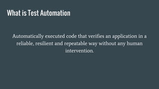 What is Test Automation
Automatically executed code that verifies an application in a
reliable, resilient and repeatable way without any human
intervention.
 