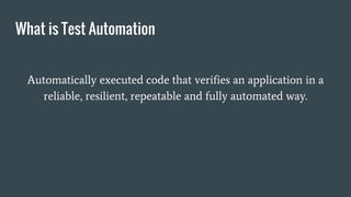 What is Test Automation
Automatically executed code that verifies an application in a
reliable, resilient, repeatable and fully automated way.
 