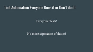 Test Automation Everyone Does it or Don't do it!.
Everyone Tests!
No more separation of duties!
 