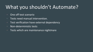 What you shouldn’t Automate?
• One off test scenario
• Tests need manual intervention.
• Test verification have external dependency
• Non-deterministic tests
• Tests which are maintenance nightmare
 