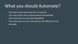 What you should Automate?
• Test cases which take long time to execute
• Test cases which test critical business functionality
• Test cases that are executed repeatedly
• Test cases that are very monotonous and difficult to test
manually
 