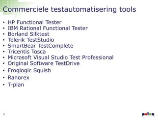 Commerciele testautomatisering tools
•
•
•
•
•
•
•
•
•
•
•

11

HP Functional Tester
IBM Rational Functional Tester
Borland Silktest
Telerik TestStudio
SmartBear TestComplete
Tricentis Tosca
Microsoft Visual Studio Test Professional
Original Software TestDrive
Froglogic Squish
Ranorex
T-plan

 