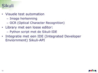 Sikuli
• Visuele test automation
– Image herkenning
– OCR (Optical Character Recognition)

• Library met een losse editor:
– Python script met de Sikuli-IDE

• Integratie met een IDE (Integrated Developer
Enviornment) Sikuli-API

13

 