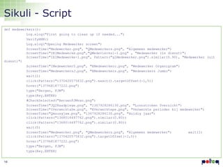 Sikuli - Script
def medewerkers():
Log.elog("First going to clean up if needed...")
VerifyHRM()
Log.elog("Opening Medewerker screen")
ScreenTime("Medewerker.png", "QMedewerkers.png", "Algemeen medewerker")
ScreenTime("IEIMedewerke.png","QMedevierks1-1.png" , "Medewerker (in dienst)")
ScreenTime("IEIMedewerke-1.png", Pattern("glMedewerker.png").similar(0.90), "Medewerker (uit
dienst)")
ScreenTime("IMedewerker0.png", "EMedewerkero.png", "Medewerker Organigram")
ScreenTime("MedewerkersJ.png", "EMedewerkers.png", "Medewerkers Jumbo")
wait(1)
click(Pattern("1370420575832.png").exact().targetOffset(-1,5))
hover("1379681877222.png")
type("Bergen, FJM")
type(Key.ENTER)
#CheckSelected("BeruenFJMvan.png")
ScreenTime("JQ2Raadplege.png", "1367928286130.png", "Loonstroken 0verzicht")
ScreenTime("IVerwerktaDe.png", "EVerwerktepe.png", "Verwerkte perioden bij medewerker")
ScreenTime("Qmsusgjaw.png", "1367928286130.png", "Huidig jaar")
click(Pattern("1368016497762.png").similar(0.80))
click(Pattern("1368016497762.png").similar(0.80))
wait(5)
ScreenTime("Medewerker.png", "QMedewerkers.png", "Algemeen medewerker")
wait(1)
click(Pattern("1370420575832.png").targetOffset(-1,5))
hover("1379681877222.png")
type("Bergen, FJM")
type(Key.ENTER)
14

 