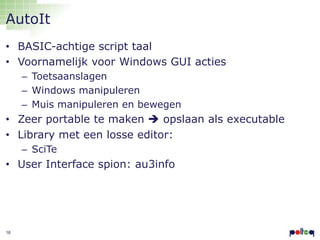 AutoIt
• BASIC-achtige script taal
• Voornamelijk voor Windows GUI acties
– Toetsaanslagen
– Windows manipuleren
– Muis manipuleren en bewegen

• Zeer portable te maken  opslaan als executable
• Library met een losse editor:
– SciTe

• User Interface spion: au3info

16

 