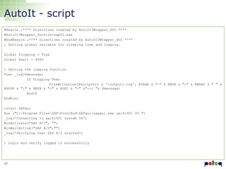 AutoIt - script
#Region ;**** Directives created by AutoIt3Wrapper_GUI ****
#AutoIt3Wrapper_Outfile=sap03.exe
#EndRegion ;**** Directives created by AutoIt3Wrapper_GUI ****
; Setting global variable for sleeping time and logging.
Global $logging = True
Global $wait = 4000
; Setting the logging function
Func _log($message)
If $logging Then
FileWriteLine(@ScriptDir & 'output1.log', @YEAR & "-" & @MON & "-" & @MDAY & " " &
@HOUR & ":" & @MIN & ":" & @SEC & "-" &"--> "& $message)
EndIf
EndFunc

;start SAPgui
Run ("C:Program FilesSAPFrontEndSAPguisapgui.exe xai61001 00 ")
_log('Connecting to xai61001 system 00')
WinActivate("SAP R/3", "")
WinWaitActive("SAP R/3","")
_log('Verifying that SAP R/3 started')
; Login and verify logged in successfully

17

 