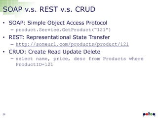 SOAP v.s. REST v.s. CRUD
• SOAP: Simple Object Access Protocol
– product.Service.GetProduct(“121”)

• REST: Representational State Transfer
– http://someurl.com/products/product/121

• CRUD: Create Read Update Delete
– select name, price, desc from Products where
ProductID=121

20

 