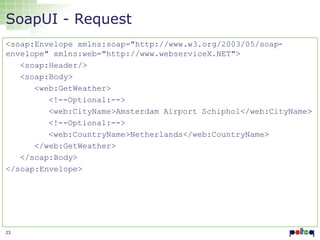 SoapUI - Request
<soap:Envelope xmlns:soap="http://www.w3.org/2003/05/soapenvelope" xmlns:web="http://www.webserviceX.NET">
<soap:Header/>
<soap:Body>
<web:GetWeather>
<!--Optional:-->
<web:CityName>Amsterdam Airport Schiphol</web:CityName>
<!--Optional:-->
<web:CountryName>Netherlands</web:CountryName>
</web:GetWeather>
</soap:Body>
</soap:Envelope>

23

 