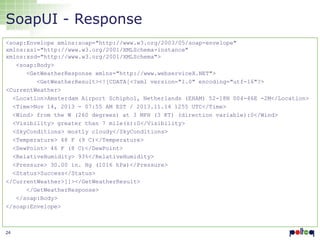 SoapUI - Response
<soap:Envelope xmlns:soap="http://www.w3.org/2003/05/soap-envelope"
xmlns:xsi="http://www.w3.org/2001/XMLSchema-instance"
xmlns:xsd="http://www.w3.org/2001/XMLSchema">
<soap:Body>
<GetWeatherResponse xmlns="http://www.webserviceX.NET">
<GetWeatherResult><![CDATA[<?xml version="1.0" encoding="utf-16"?>
<CurrentWeather>
<Location>Amsterdam Airport Schiphol, Netherlands (EHAM) 52-18N 004-46E -2M</Location>
<Time>Nov 14, 2013 - 07:55 AM EST / 2013.11.14 1255 UTC</Time>
<Wind> from the W (260 degrees) at 3 MPH (3 KT) (direction variable):0</Wind>
<Visibility> greater than 7 mile(s):0</Visibility>
<SkyConditions> mostly cloudy</SkyConditions>
<Temperature> 48 F (9 C)</Temperature>
<DewPoint> 46 F (8 C)</DewPoint>
<RelativeHumidity> 93%</RelativeHumidity>
<Pressure> 30.00 in. Hg (1016 hPa)</Pressure>
<Status>Success</Status>
</CurrentWeather>]]></GetWeatherResult>
</GetWeatherResponse>
</soap:Body>
</soap:Envelope>

24

 