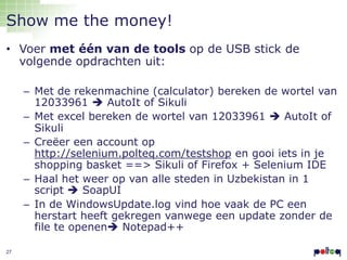 Show me the money!
• Voer met één van de tools op de USB stick de
volgende opdrachten uit:
– Met de rekenmachine (calculator) bereken de wortel van
12033961  AutoIt of Sikuli
– Met excel bereken de wortel van 12033961  AutoIt of
Sikuli
– Creëer een account op
http://selenium.polteq.com/testshop en gooi iets in je
shopping basket ==> Sikuli of Firefox + Selenium IDE
– Haal het weer op van alle steden in Uzbekistan in 1
script  SoapUI
– In de WindowsUpdate.log vind hoe vaak de PC een
herstart heeft gekregen vanwege een update zonder de
file te openen Notepad++
27

 