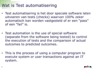 Wat is Test automatisering
• Test automatisering is het door speciale software laten
uitvoeren van tests (checks) waarvan 100% zeker
automatisch kan worden vastgesteld of er een “pass”
of een “fail” is.
• Test automation is the use of special software
(separate from the software being tested) to control
the execution of tests and the comparison of actual
outcomes to predicted outcomes.
• This is the process of using a computer program to
execute system or user transactions against an IT
system.
6

 