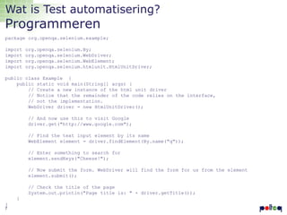 Wat is Test automatisering?

Programmeren

package org.openqa.selenium.example;
import
import
import
import

org.openqa.selenium.By;
org.openqa.selenium.WebDriver;
org.openqa.selenium.WebElement;
org.openqa.selenium.htmlunit.HtmlUnitDriver;

public class Example {
public static void main(String[] args) {
// Create a new instance of the html unit driver
// Notice that the remainder of the code relies on the interface,
// not the implementation.
WebDriver driver = new HtmlUnitDriver();
// And now use this to visit Google
driver.get("http://www.google.com");
// Find the text input element by its name
WebElement element = driver.findElement(By.name("q"));
// Enter something to search for
element.sendKeys("Cheese!");
// Now submit the form. WebDriver will find the form for us from the element
element.submit();

// Check the title of the page
System.out.println("Page title is: " + driver.getTitle());
}
}
7

 