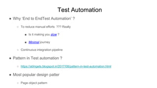 Test Automation
● Why ‘End to EndTest Automation’ ?
○ To reduce manual efforts ??? Really
■ Is it making you slow ?
■ Minimal journey
○ Continuous integration pipeline
● Pattern in Test automation ?
○ https://abhigets.blogspot.in/2017/08/pattern-in-test-automation.html
● Most popular design patter
○ Page object pattern
 