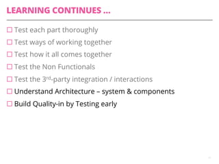 LEARNING CONTINUES …
¨ Test each part thoroughly
¨ Test ways of working together
¨ Test how it all comes together
¨ Test the Non Functionals
¨ Test the 3rd-party integration / interactions
¨ Understand Architecture – system & components
¨ Build Quality-in by Testing early
13
 