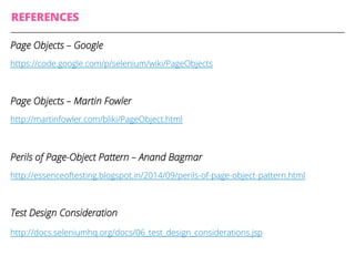 REFERENCES
Page Objects – Google
https://code.google.com/p/selenium/wiki/PageObjects
Page Objects – Martin Fowler
http://martinfowler.com/bliki/PageObject.html
Perils of Page-Object Pattern – Anand Bagmar
http://essenceoftesting.blogspot.in/2014/09/perils-of-page-object-pattern.html
Test Design Consideration
http://docs.seleniumhq.org/docs/06_test_design_considerations.jsp
 