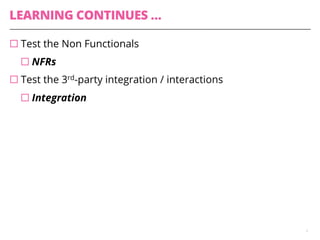 LEARNING CONTINUES …
¨ Test the Non Functionals
¨ NFRs
¨ Test the 3rd-party integration / interactions
¨ Integration
9
 