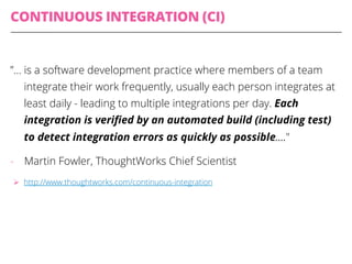 CONTINUOUS INTEGRATION (CI)
”… is a software development practice where members of a team
integrate their work frequently, usually each person integrates at
least daily - leading to multiple integrations per day. Each
integration is veriﬁed by an automated build (including test)
to detect integration errors as quickly as possible…."
-  Martin Fowler, ThoughtWorks Chief Scientist
Ø  http://www.thoughtworks.com/continuous-integration
 