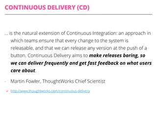 CONTINUOUS DELIVERY (CD)
… is the natural extension of Continuous Integration: an approach in
which teams ensure that every change to the system is
releasable, and that we can release any version at the push of a
button. Continuous Delivery aims to make releases boring, so
we can deliver frequently and get fast feedback on what users
care about.
-  Martin Fowler, ThoughtWorks Chief Scientist
Ø  http://www.thoughtworks.com/continuous-delivery
 