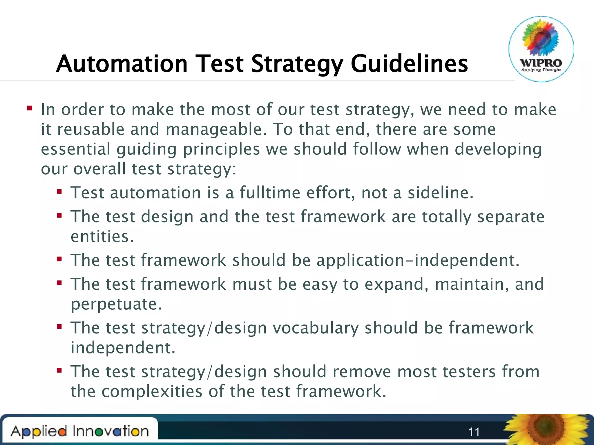 Automation Test Strategy Guidelines
 In order to make the most of our test strategy, we need to make
it reusable and manageable. To that end, there are some
essential guiding principles we should follow when developing
our overall test strategy:
 Test automation is a fulltime effort, not a sideline.
 The test design and the test framework are totally separate
entities.
 The test framework should be application-independent.
 The test framework must be easy to expand, maintain, and
perpetuate.
 The test strategy/design vocabulary should be framework
independent.
 The test strategy/design should remove most testers from
the complexities of the test framework.
11

 
