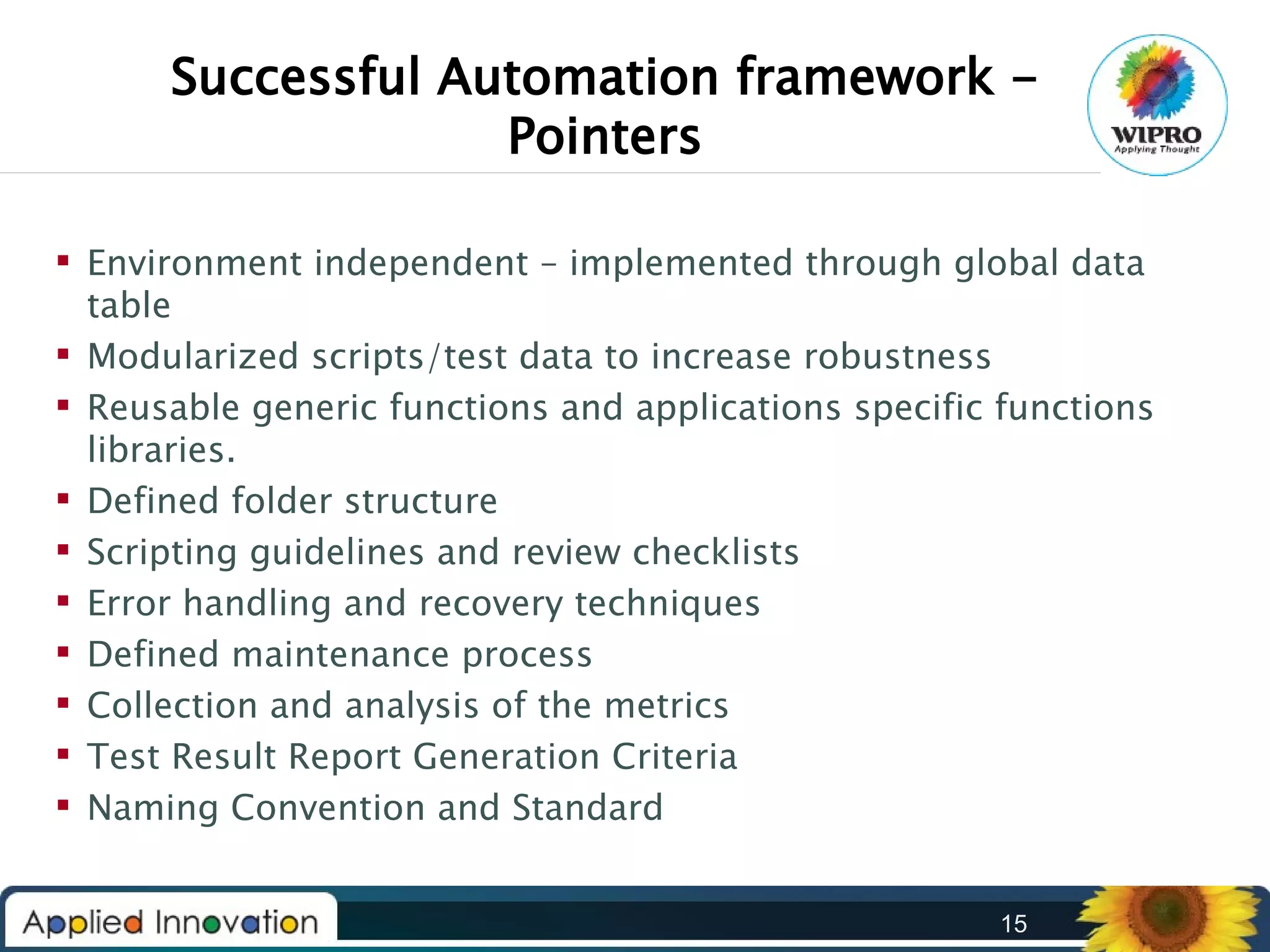Successful Automation framework Pointers
 Environment independent – implemented through global data
table
 Modularized scripts/test data to increase robustness
 Reusable generic functions and applications specific functions
libraries.
 Defined folder structure
 Scripting guidelines and review checklists
 Error handling and recovery techniques
 Defined maintenance process
 Collection and analysis of the metrics
 Test Result Report Generation Criteria
 Naming Convention and Standard
15

 
