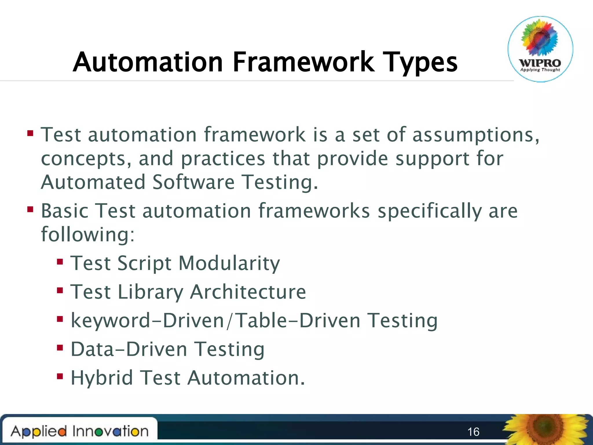 Automation Framework Types
 Test automation framework is a set of assumptions,
concepts, and practices that provide support for
Automated Software Testing.
 Basic Test automation frameworks specifically are
following:
 Test Script Modularity
 Test Library Architecture
 keyword-Driven/Table-Driven Testing
 Data-Driven Testing
 Hybrid Test Automation.
16

 