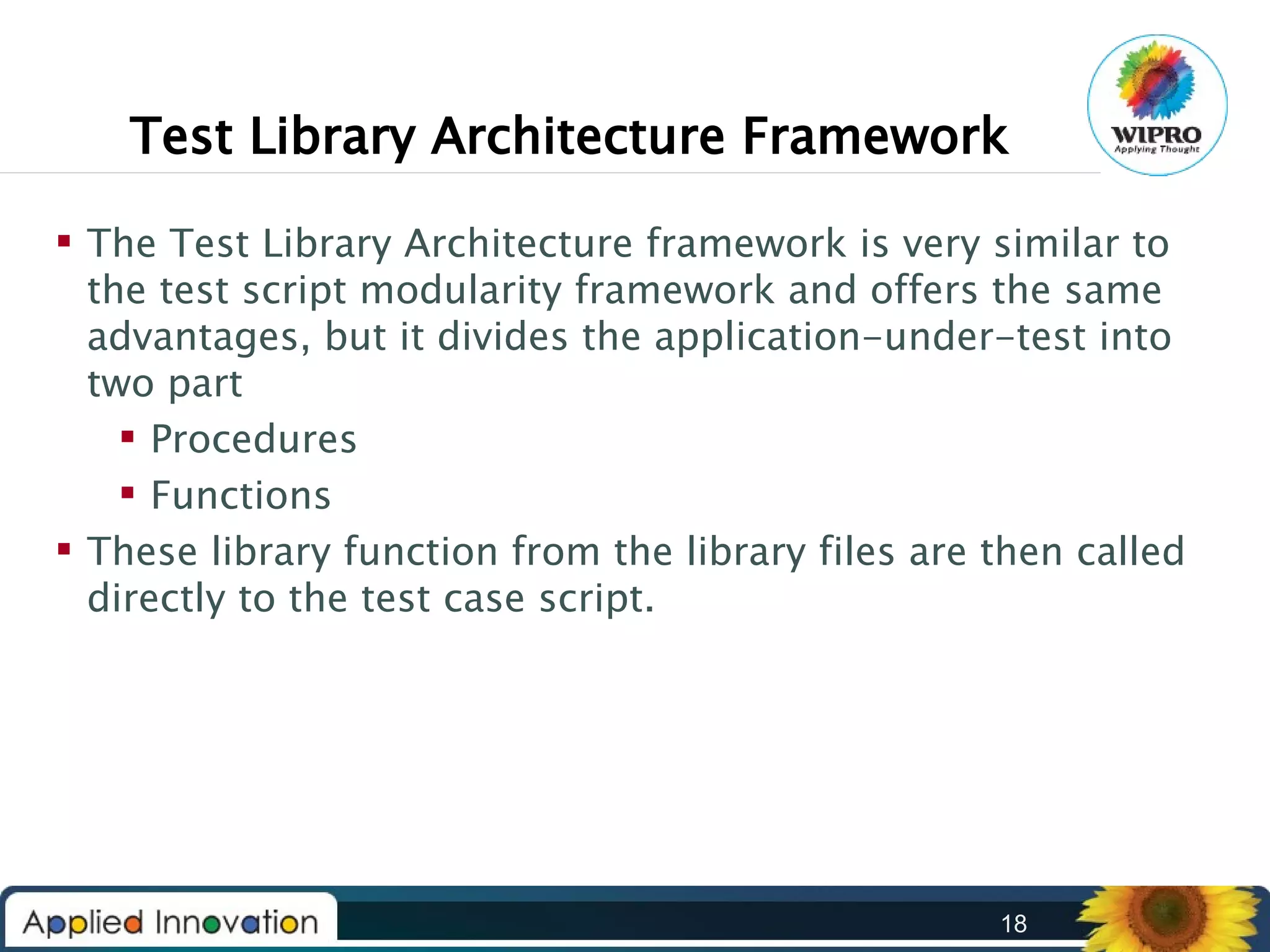 Test Library Architecture Framework
 The Test Library Architecture framework is very similar to
the test script modularity framework and offers the same
advantages, but it divides the application-under-test into
two part
 Procedures
 Functions
 These library function from the library files are then called
directly to the test case script.

18

 