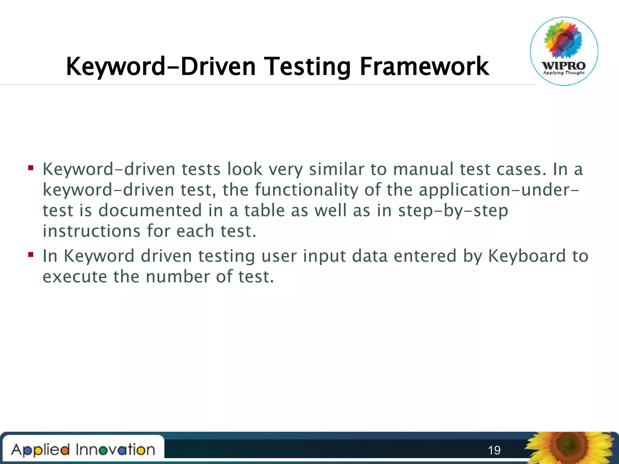 Keyword-Driven Testing Framework

 Keyword-driven tests look very similar to manual test cases. In a
keyword-driven test, the functionality of the application-undertest is documented in a table as well as in step-by-step
instructions for each test.
 In Keyword driven testing user input data entered by Keyboard to
execute the number of test.

19

 