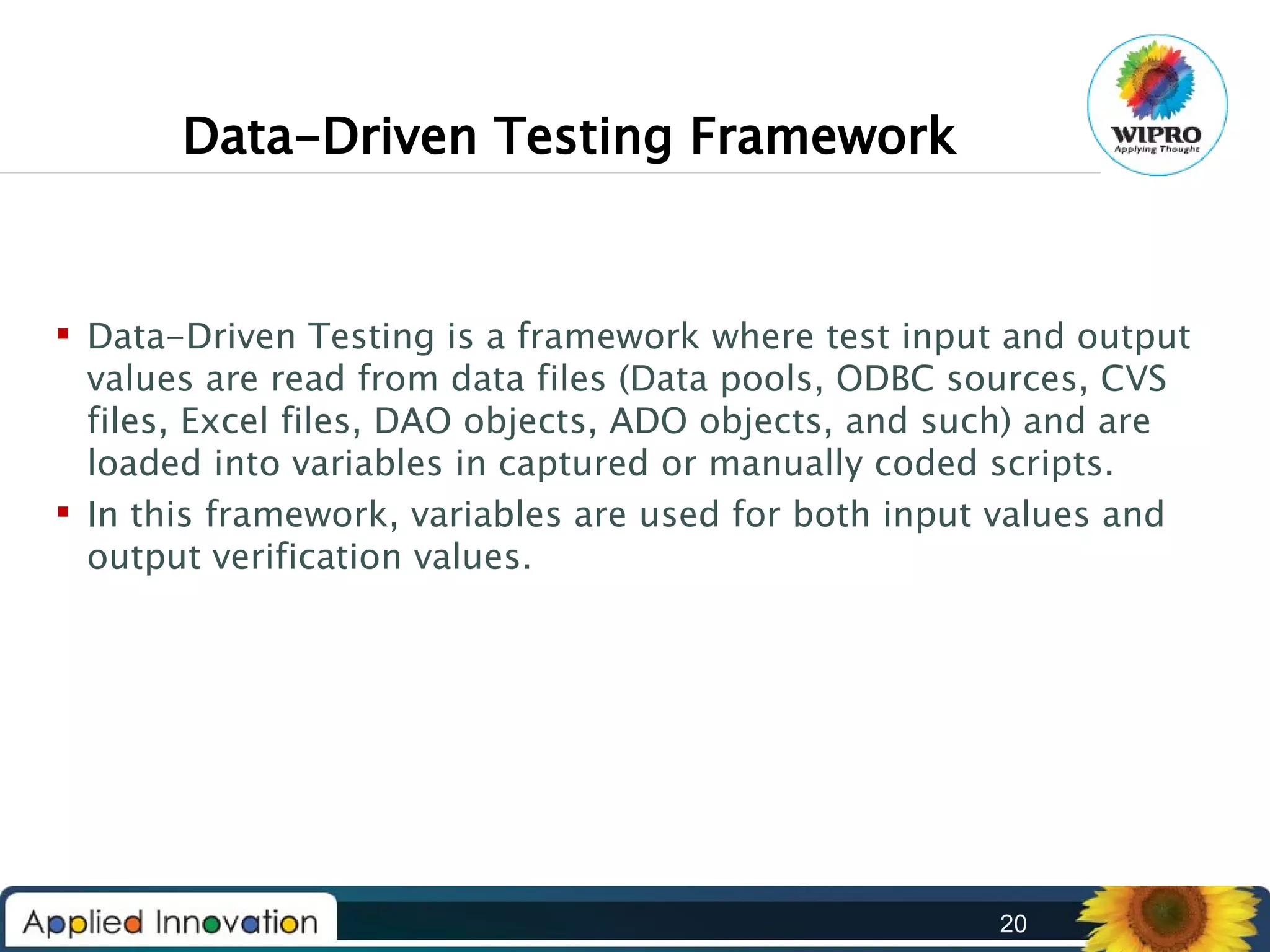 Data-Driven Testing Framework

 Data-Driven Testing is a framework where test input and output
values are read from data files (Data pools, ODBC sources, CVS
files, Excel files, DAO objects, ADO objects, and such) and are
loaded into variables in captured or manually coded scripts.
 In this framework, variables are used for both input values and
output verification values.

20

 