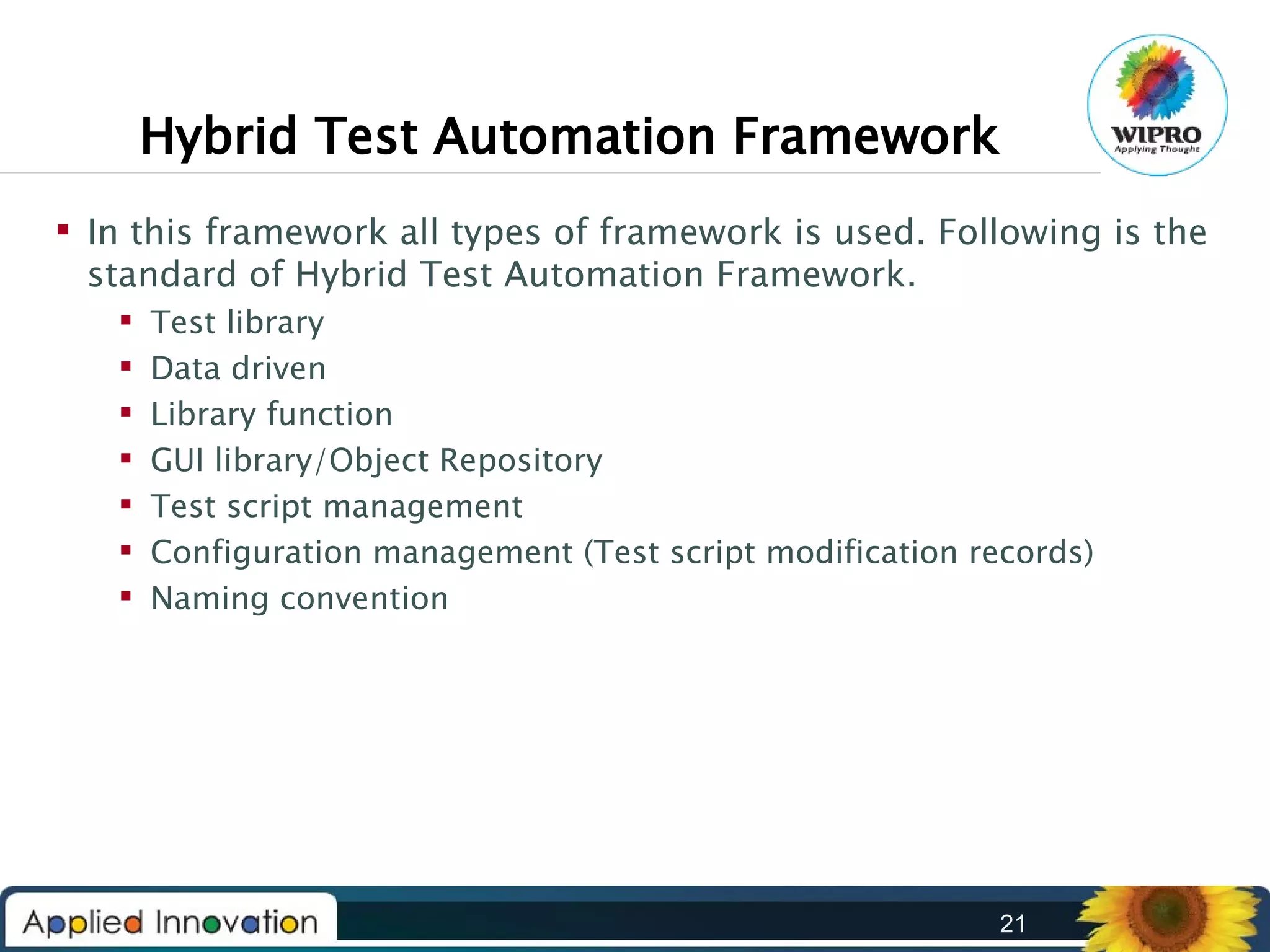 Hybrid Test Automation Framework
 In this framework all types of framework is used. Following is the
standard of Hybrid Test Automation Framework.








Test library
Data driven
Library function
GUI library/Object Repository
Test script management
Configuration management (Test script modification records)
Naming convention

21

 