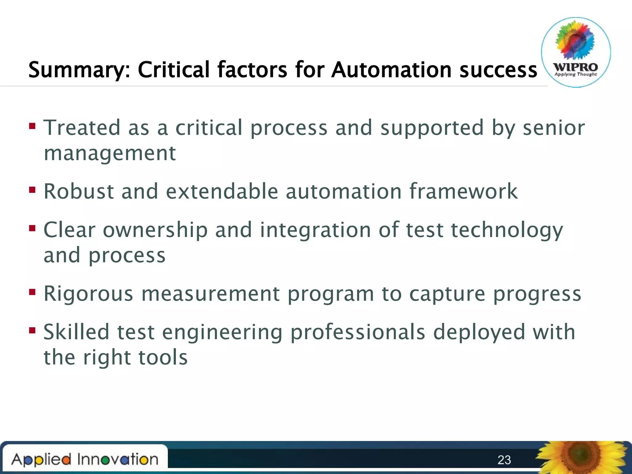 Summary: Critical factors for Automation success
 Treated as a critical process and supported by senior
management
 Robust and extendable automation framework
 Clear ownership and integration of test technology
and process
 Rigorous measurement program to capture progress
 Skilled test engineering professionals deployed with
the right tools

23

 