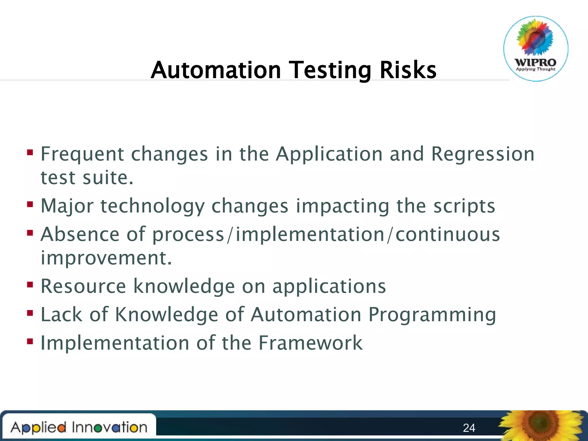 Automation Testing Risks
 Frequent changes in the Application and Regression
test suite.
 Major technology changes impacting the scripts
 Absence of process/implementation/continuous
improvement.
 Resource knowledge on applications
 Lack of Knowledge of Automation Programming
 Implementation of the Framework

24

 