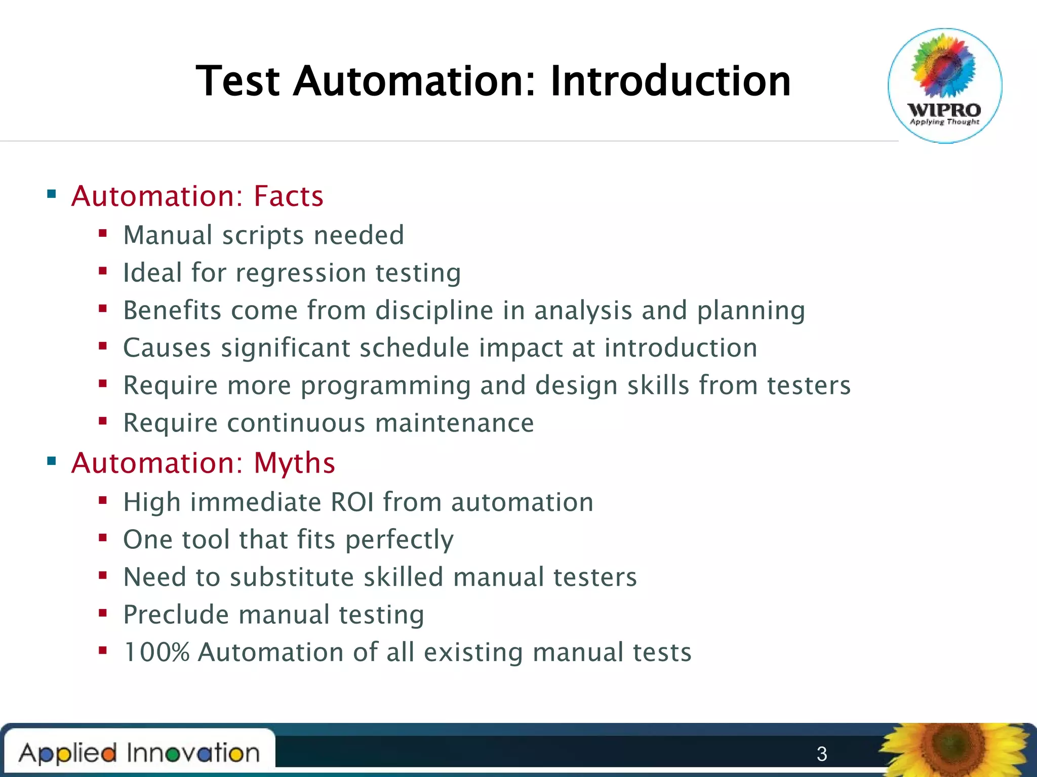 Test Automation: Introduction
 Automation: Facts







Manual scripts needed
Ideal for regression testing
Benefits come from discipline in analysis and planning
Causes significant schedule impact at introduction
Require more programming and design skills from testers
Require continuous maintenance

 Automation: Myths






High immediate ROI from automation
One tool that fits perfectly
Need to substitute skilled manual testers
Preclude manual testing
100% Automation of all existing manual tests

3

 