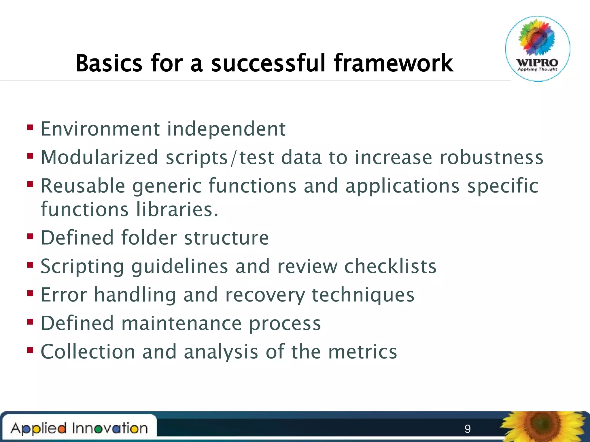 Basics for a successful framework
 Environment independent
 Modularized scripts/test data to increase robustness
 Reusable generic functions and applications specific
functions libraries.
 Defined folder structure
 Scripting guidelines and review checklists
 Error handling and recovery techniques
 Defined maintenance process
 Collection and analysis of the metrics

9

 