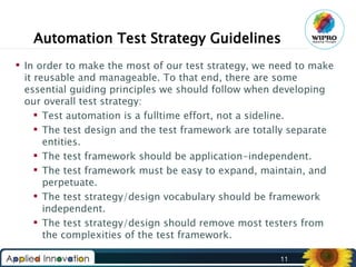 Automation Test Strategy Guidelines
 In order to make the most of our test strategy, we need to make
it reusable and manageable. To that end, there are some
essential guiding principles we should follow when developing
our overall test strategy:
 Test automation is a fulltime effort, not a sideline.
 The test design and the test framework are totally separate
entities.
 The test framework should be application-independent.
 The test framework must be easy to expand, maintain, and
perpetuate.
 The test strategy/design vocabulary should be framework
independent.
 The test strategy/design should remove most testers from
the complexities of the test framework.
11

 