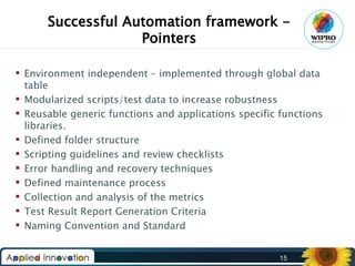 Successful Automation framework Pointers
 Environment independent – implemented through global data
table
 Modularized scripts/test data to increase robustness
 Reusable generic functions and applications specific functions
libraries.
 Defined folder structure
 Scripting guidelines and review checklists
 Error handling and recovery techniques
 Defined maintenance process
 Collection and analysis of the metrics
 Test Result Report Generation Criteria
 Naming Convention and Standard
15

 