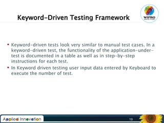 Keyword-Driven Testing Framework

 Keyword-driven tests look very similar to manual test cases. In a
keyword-driven test, the functionality of the application-undertest is documented in a table as well as in step-by-step
instructions for each test.
 In Keyword driven testing user input data entered by Keyboard to
execute the number of test.

19

 