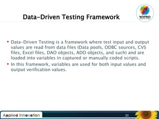 Data-Driven Testing Framework

 Data-Driven Testing is a framework where test input and output
values are read from data files (Data pools, ODBC sources, CVS
files, Excel files, DAO objects, ADO objects, and such) and are
loaded into variables in captured or manually coded scripts.
 In this framework, variables are used for both input values and
output verification values.

20

 