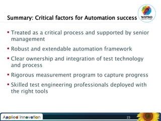 Summary: Critical factors for Automation success
 Treated as a critical process and supported by senior
management
 Robust and extendable automation framework
 Clear ownership and integration of test technology
and process
 Rigorous measurement program to capture progress
 Skilled test engineering professionals deployed with
the right tools

23

 