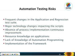 Automation Testing Risks
 Frequent changes in the Application and Regression
test suite.
 Major technology changes impacting the scripts
 Absence of process/implementation/continuous
improvement.
 Resource knowledge on applications
 Lack of Knowledge of Automation Programming
 Implementation of the Framework

24

 