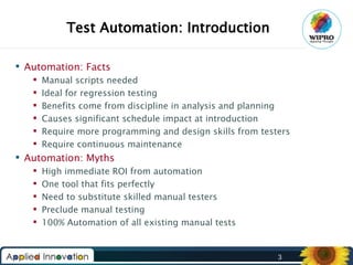Test Automation: Introduction
 Automation: Facts







Manual scripts needed
Ideal for regression testing
Benefits come from discipline in analysis and planning
Causes significant schedule impact at introduction
Require more programming and design skills from testers
Require continuous maintenance

 Automation: Myths






High immediate ROI from automation
One tool that fits perfectly
Need to substitute skilled manual testers
Preclude manual testing
100% Automation of all existing manual tests

3

 