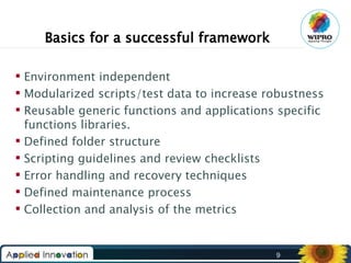 Basics for a successful framework
 Environment independent
 Modularized scripts/test data to increase robustness
 Reusable generic functions and applications specific
functions libraries.
 Defined folder structure
 Scripting guidelines and review checklists
 Error handling and recovery techniques
 Defined maintenance process
 Collection and analysis of the metrics

9

 