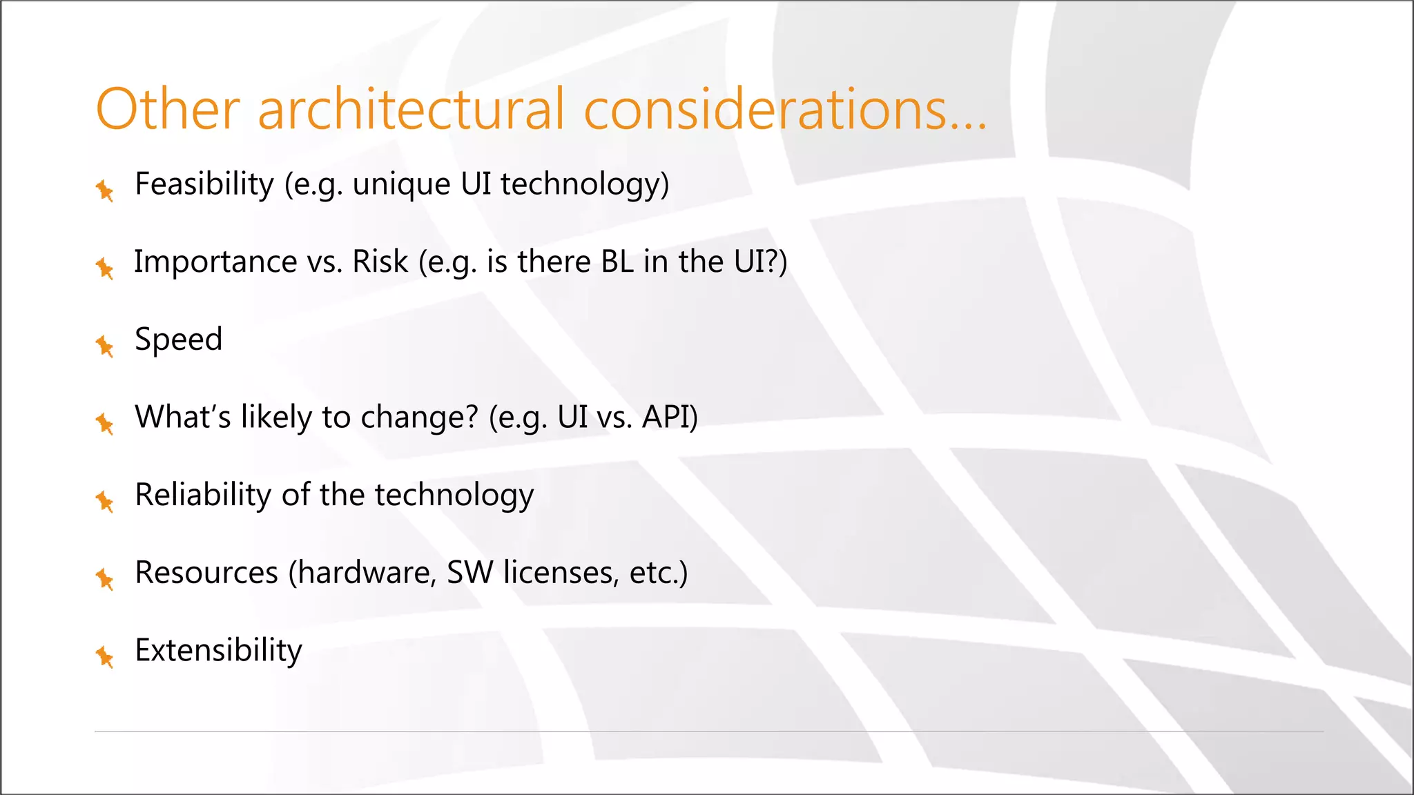 Other architectural considerations…
Feasibility (e.g. unique UI technology)
Importance vs. Risk (e.g. is there BL in the UI?)
Speed
What’s likely to change? (e.g. UI vs. API)
Reliability of the technology
Resources (hardware, SW licenses, etc.)
Extensibility
 