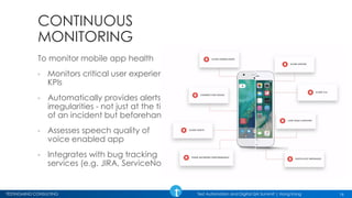 TESTINGMIND CONSULTING Test Automation and Digital QA Summit | Hong Kong
CONTINUOUS
MONITORING
To monitor mobile app health
◦ Monitors critical user experience
KPIs
◦ Automatically provides alerts to
irregularities - not just at the time
of an incident but beforehand
◦ Assesses speech quality of
voice enabled app
◦ Integrates with bug tracking
services (e.g. JIRA, ServiceNow)
16
 