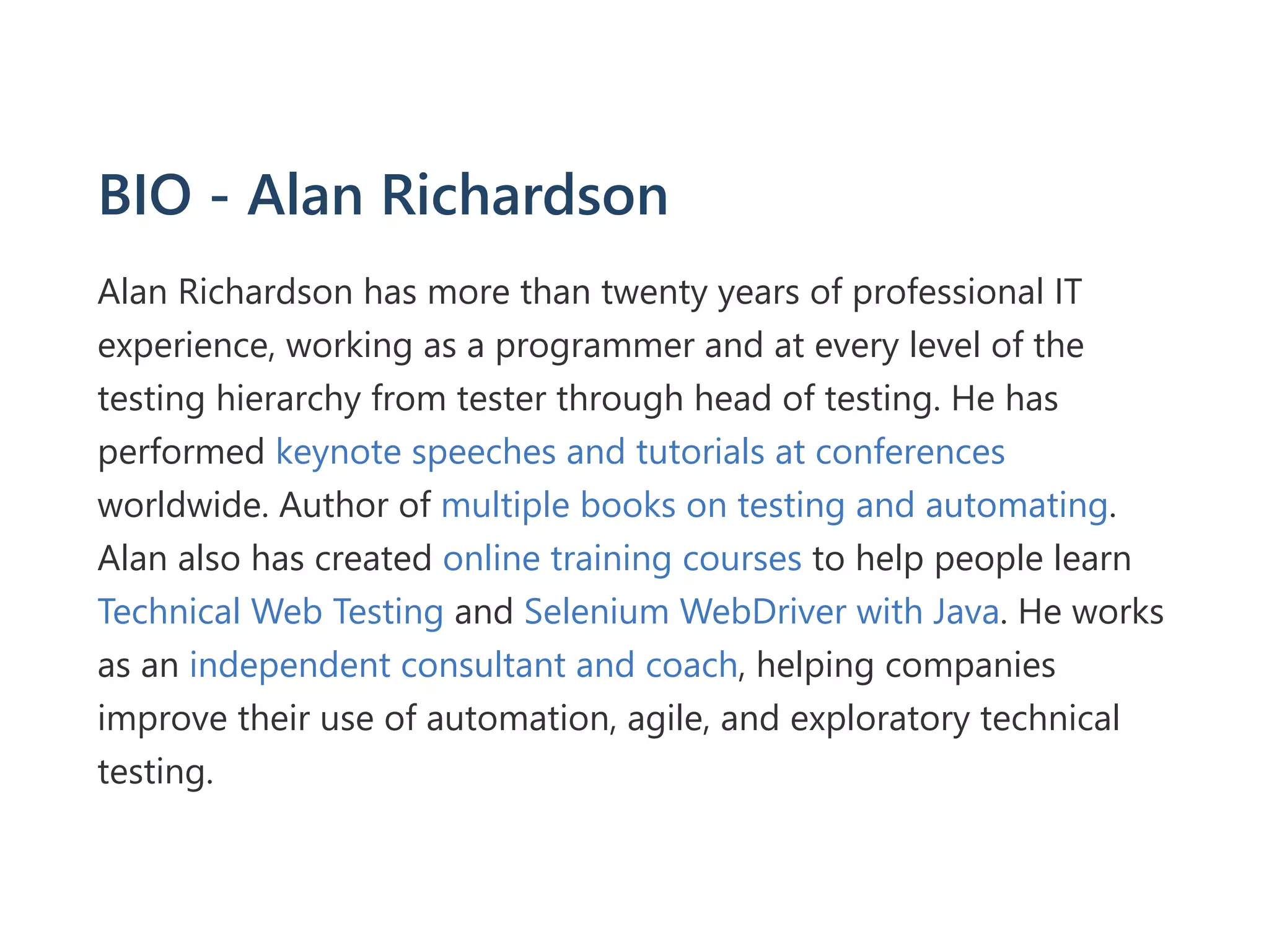 BIO ‐ Alan Richardson
Alan Richardson has more than twenty years of professional IT
experience, working as a programmer and at every level of the
testing hierarchy from tester through head of testing. He has
performed keynote speeches and tutorials at conferences
worldwide. Author of multiple books on testing and automating.
Alan also has created online training courses to help people learn
Technical Web Testing and Selenium WebDriver with Java. He works
as an independent consultant and coach, helping companies
improve their use of automation, agile, and exploratory technical
testing.
 