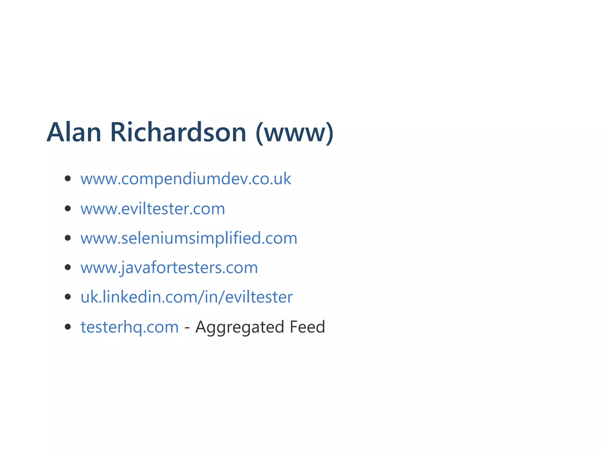 Alan Richardson ﴾www﴿
www.compendiumdev.co.uk
www.eviltester.com
www.seleniumsimplified.com
www.javafortesters.com
uk.linkedin.com/in/eviltester
testerhq.com ‐ Aggregated Feed
 
