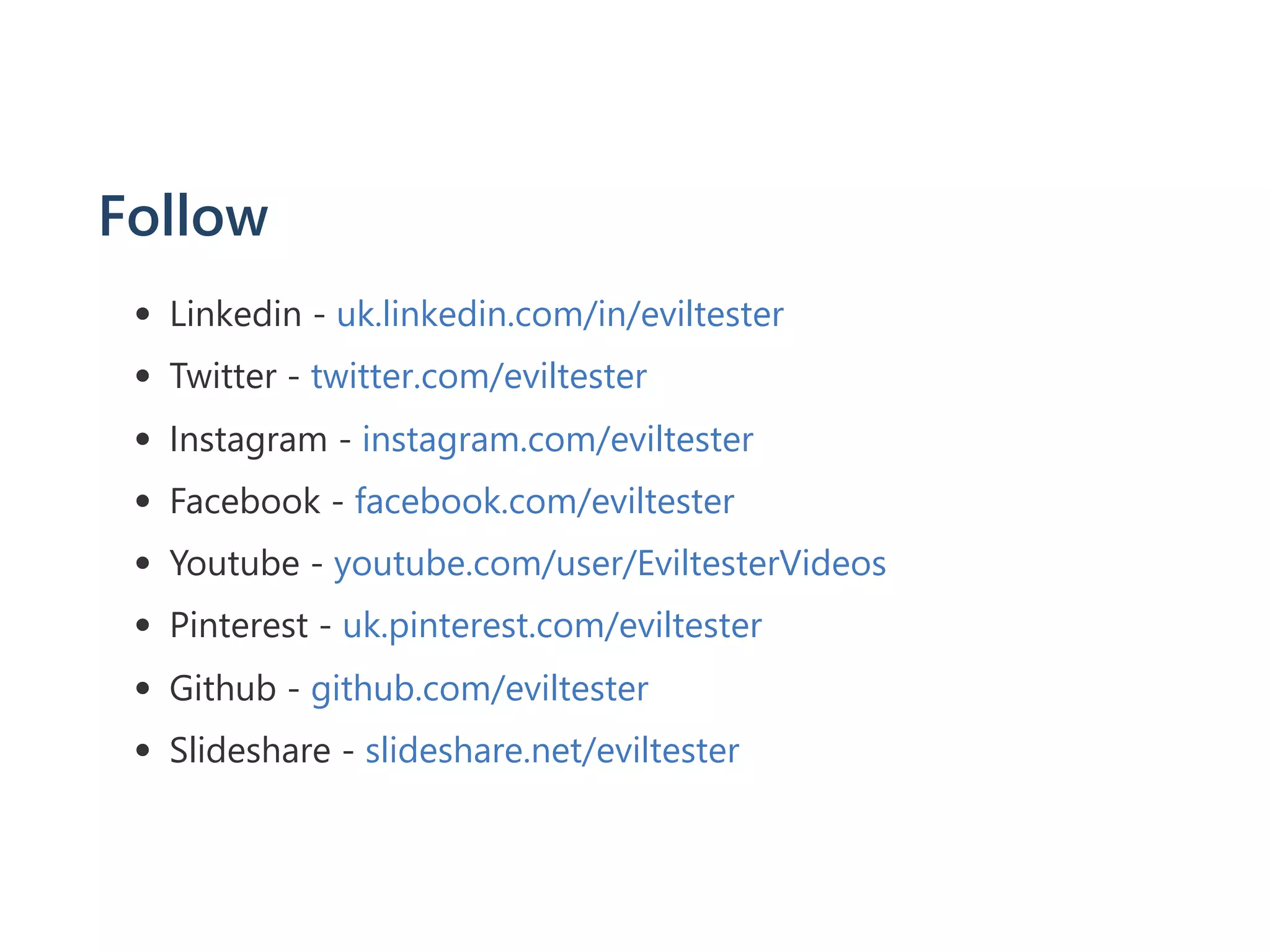 Follow
Linkedin ‐ uk.linkedin.com/in/eviltester
Twitter ‐ twitter.com/eviltester
Instagram ‐ instagram.com/eviltester
Facebook ‐ facebook.com/eviltester
Youtube ‐ youtube.com/user/EviltesterVideos
Pinterest ‐ uk.pinterest.com/eviltester
Github ‐ github.com/eviltester
Slideshare ‐ slideshare.net/eviltester
 