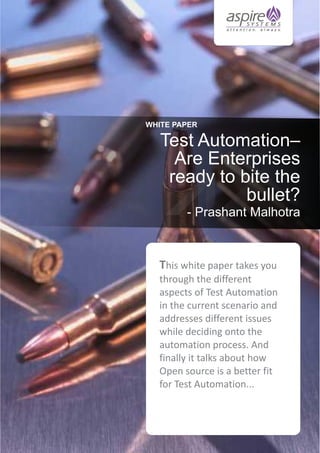 WHITE PAPER

Test Automation–
Are Enterprises
ready to bite the
bullet?
- Prashant Malhotra

This white paper takes you
through the different
aspects of Test Automation
in the current scenario and
addresses different issues
while deciding onto the
automation process. And
finally it talks about how
Open source is a better fit
for Test Automation...

 