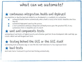 ★ continuous integration, builds and deployed
any repetitive or slow/too long task involved in sw development is a candidate for automation
★ automated builds informs automatically when a build is ready to be tested. should be short less
than 10!
★ automated deployment speed up the process
★ a fast automated continuous integration and build process gives the greatest ROI of any
automation effort. it should be were to start!
★ unit and components tests
automating at unit level is of highest priority and attention. good test driven development skills could help you
create robust and well designed unit tests
★ testing behind the GUI or the GUI itself
automating tests on business logic or even the GUI itself (selection of a few regression tests)
★ load tests
need some tool or framework to perform load testing automatically
what can we automate?
 